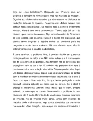 Digo eu: «Que bibliotecas?» Responde ela: “Procurei aqui, em
Bolonha, e também na minha cidade, mas não há nada de Husserl».
Digo-lhe eu: «Acho muito estranho que não existam na biblioteca as
traduções italianas de Husserl». Responde ela: «Talvez existam mas
estejam todas requisitadas». De repente toda a gente lê avidamente
Husserl. Haverá que tomar providências. Talvez seja útil ter - de
Husserl - pelo menos três cópias. Algo vai mal no reino da Dinamarca
se esta pessoa não encontra Husserl e nunca lhe explicaram que
poderá talvez dirigir-se a alguém dentro da biblioteca para lhe
perguntar a razão dessa ausência. Há uma distonia, uma falta de
entendimento entre o cidadão e a biblioteca.
E para terminar, o problema final; é preciso decidir se queremos
proteger os livros ou dálos a ler. Não estou a dizer que é preciso optar
por dá-los a ler sem os proteger, mas também não se deve optar por
protegê-los sem os dar a ler. E também não pretendo dizer que é
preciso encontrar uma solução intermédia. O que é preciso, sim, é que
um desses ideais prevaleça, depois logo se procurará fazer as contas
com a realidade de modo a defender o ideal secundário. Se o ideal é
fazer com que o livro seja lido, há que tentar protegê-lo o mais
possível, embora sabendo os riscos que se correm. Se o ideal é
protegê-lo, dever-se-á também tentar deixar que o leiam, embora
sabendo os riscos que se correm. Neste sentido o problema de uma
biblioteca não é muito diferente do de uma livraria. Há aliás, dois tipos
de livrarias. Há as livrarias muito sérias, ainda com estantes de
madeira, onde, mal entramos, logo somos abordados por um senhor
que nos diz: «Que deseja?», após o que nos sentimos intimidados e
 
