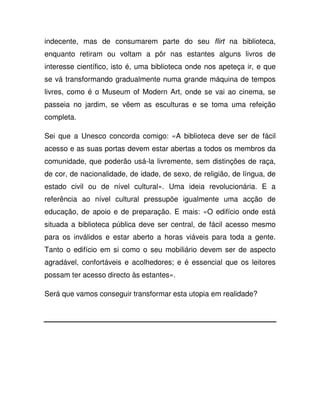 indecente, mas de consumarem parte do seu flirt na biblioteca,
enquanto retiram ou voltam a pôr nas estantes alguns livros de
interesse científico, isto é, uma biblioteca onde nos apeteça ir, e que
se vá transformando gradualmente numa grande máquina de tempos
livres, como é o Museum of Modern Art, onde se vai ao cinema, se
passeia no jardim, se vêem as esculturas e se toma uma refeição
completa.
Sei que a Unesco concorda comigo: «A biblioteca deve ser de fácil
acesso e as suas portas devem estar abertas a todos os membros da
comunidade, que poderão usá-la livremente, sem distinções de raça,
de cor, de nacionalidade, de idade, de sexo, de religião, de língua, de
estado civil ou de nível cultural». Uma ideia revolucionária. E a
referência ao nível cultural pressupõe igualmente uma acção de
educação, de apoio e de preparação. E mais: «O edifício onde está
situada a biblioteca pública deve ser central, de fácil acesso mesmo
para os inválidos e estar aberto a horas viáveis para toda a gente.
Tanto o edifício em si como o seu mobiliário devem ser de aspecto
agradável, confortáveis e acolhedores; e é essencial que os leitores
possam ter acesso directo às estantes».
Será que vamos conseguir transformar esta utopia em realidade?
 