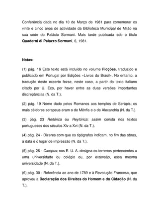 Conferência dada no dia 10 de Março de 1981 para comemorar os
vinte e cinco anos de actividade da Biblioteca Municipal de Milão na
sua sede do Palácio Sormani. Mais tarde publicada sob o título
Quaderni di Palazzo Sormani, 6, 1981.
Notas:
(1) pág. 16 Este texto está incluído no volume Ficções, traduzido e
publicado em Portugal por Edições «Livros do Brasil». No entanto, a
tradução deste excerto fezse, neste caso, a partir do texto italiano
citado por U. Eco, por haver entre as duas versões importantes
discrepâncias (N. da T.).
(2) pág. 19 Nome dado pelos Romanos aos templos de Serápis; os
mais célebres serapeus eram o de Mênfis e o de Alexandria (N. da T.).
(3) pág. 23 Reitórica ou Reytórica: assim consta nos textos
portugueses dos séculos Xiv a Xvi (N. da T.).
(4) pág. 24 - Dizeres com que os tipógrafos indicam, no fim das obras,
a data e o lugar de impressão (N. da T.).
(5) pág. 26 - Campus: nos E. U. A. designa os terrenos pertencentes a
uma universidade ou colégio ou, por extensão, essa mesma
universidade (N. da T.).
(6) pág. 30 - Referência ao ano de 1789 e à Revolução Francesa, que
aprovou a Declaração dos Direitos do Homem e do Cidadão (N. da
T.).
 