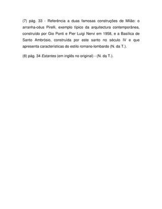 (7) pág. 33 - Referência a duas famosas construções de Milão: o
arranha-céus Pirelli, exemplo típico da arquitectura contemporânea,
construído por Gio Ponti e Pier Luigi Nervi em 1958, e a Basílica de
Santo Ambrósio, construída por este santo no século IV e que
apresenta características do estilo romano-lombardo (N. da T.).
(8) pág. 34 Estantes (em inglês no original) - (N. da T.).
 