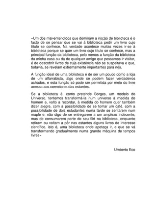 «Um dos mal-entendidos que dominam a noção de biblioteca é o
facto de se pensar que se vai à biblioteca pedir um livro cujo
título se conhece. Na verdade acontece muitas vezes ir-se à
biblioteca porque se quer um livro cujo título se conhece, mas a
principal função da biblioteca, pelo menos a função da biblioteca
da minha casa ou da de qualquer amigo que possamos ir visitar,
é de descobrir livros de cuja existência não se suspeitava e que,
todavia, se revelam extremamente importantes para nós.
A função ideal de uma biblioteca é de ser um pouco como a loja
de um alfarrabista, algo onde se podem fazer verdadeiros
achados, e esta função só pode ser permitida por meio do livre
acesso aos corredores das estantes.
Se a biblioteca é, como pretende Borges, um modelo do
Universo, tentemos transformá-la num universo à medida do
homem e, volto a recordar, à medida do homem quer também
dizer alegre, com a possibilidade de se tomar um café, com a
possibilidade de dois estudantes numa tarde se sentarem num
maple e, não digo de se entregarem a um amplexo indecente,
mas de consumarem parte do seu flirt na biblioteca, enquanto
retiram ou voltam a pôr nas estantes alguns livros de interesse
científico, isto é, uma biblioteca onde apeteça ir, e que se vá
transformando gradualmente numa grande máquina de tempos
livres»
Umberto Eco
 