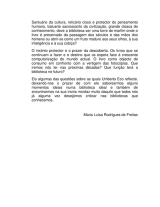 Santuário da cultura, relicário cioso e protector do pensamento
humano, baluarte sacrossanto da civilização, grande cloaca do
conhecimento, deve a biblioteca ser uma torre de marfim onde o
livro é preservado da passagem dos séculos e das mãos dos
homens ou abrir-se como um fruto maduro aos seus olhos, à sua
inteligência e à sua cobiça?
O instinto protector e o prazer da descoberta. Os livros que se
continuam a fazer e o destino que os espera face à crescente
computorização do mundo actual. O livro como objecto de
consumo em confronto com a vertigem das fotocópias. Que
iremos nós ler nas próximas décadas? Que função terá a
biblioteca no futuro?
Eis algumas das questões sobre as quais Umberto Eco reflecte,
deixando-nos o prazer de com ele saborearmos alguns
momentos ideais numa biblioteca ideal e também de
encontrarmos na sua ironia mordaz muito daquilo que todos nós
já alguma vez desejámos criticar nas bibliotecas que
conhecemos.
Maria Luísa Rodrigues de Freitas
 