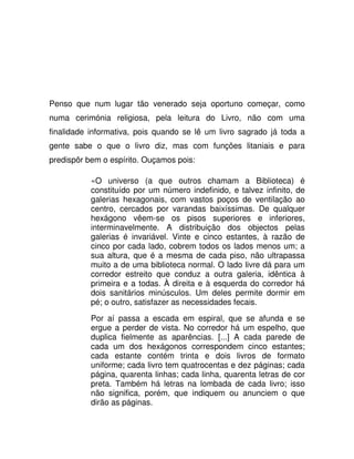 Penso que num lugar tão venerado seja oportuno começar, como
numa cerimónia religiosa, pela leitura do Livro, não com uma
finalidade informativa, pois quando se lê um livro sagrado já toda a
gente sabe o que o livro diz, mas com funções litaniais e para
predispôr bem o espírito. Ouçamos pois:
«O universo (a que outros chamam a Biblioteca) é
constituído por um número indefinido, e talvez infinito, de
galerias hexagonais, com vastos poços de ventilação ao
centro, cercados por varandas baixíssimas. De qualquer
hexágono vêem-se os pisos superiores e inferiores,
interminavelmente. A distribuição dos objectos pelas
galerias é invariável. Vinte e cinco estantes, à razão de
cinco por cada lado, cobrem todos os lados menos um; a
sua altura, que é a mesma de cada piso, não ultrapassa
muito a de uma biblioteca normal. O lado livre dá para um
corredor estreito que conduz a outra galeria, idêntica à
primeira e a todas. À direita e à esquerda do corredor há
dois sanitários minúsculos. Um deles permite dormir em
pé; o outro, satisfazer as necessidades fecais.
Por aí passa a escada em espiral, que se afunda e se
ergue a perder de vista. No corredor há um espelho, que
duplica fielmente as aparências. [...] A cada parede de
cada um dos hexágonos correspondem cinco estantes;
cada estante contém trinta e dois livros de formato
uniforme; cada livro tem quatrocentas e dez páginas; cada
página, quarenta linhas; cada linha, quarenta letras de cor
preta. Também há letras na lombada de cada livro; isso
não significa, porém, que indiquem ou anunciem o que
dirão as páginas.
 