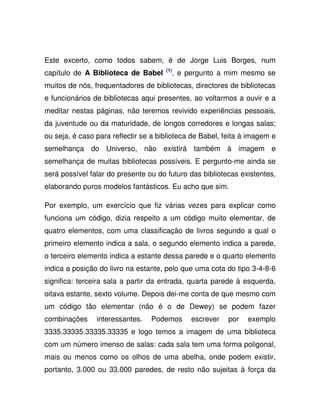 Este excerto, como todos sabem, é de Jorge Luis Borges, num
capítulo de A Biblioteca de Babel (1)
, e pergunto a mim mesmo se
muitos de nós, frequentadores de bibliotecas, directores de bibliotecas
e funcionários de bibliotecas aqui presentes, ao voltarmos a ouvir e a
meditar nestas páginas, não teremos revivido experiências pessoais,
da juventude ou da maturidade, de longos corredores e longas salas;
ou seja, é caso para reflectir se a biblioteca de Babel, feita à imagem e
semelhança do Universo, não existirá também à imagem e
semelhança de muitas bibliotecas possíveis. E pergunto-me ainda se
será possível falar do presente ou do futuro das bibliotecas existentes,
elaborando puros modelos fantásticos. Eu acho que sim.
Por exemplo, um exercício que fiz várias vezes para explicar como
funciona um código, dizia respeito a um código muito elementar, de
quatro elementos, com uma classificação de livros segundo a qual o
primeiro elemento indica a sala, o segundo elemento indica a parede,
o terceiro elemento indica a estante dessa parede e o quarto elemento
indica a posição do livro na estante, pelo que uma cota do tipo 3-4-8-6
significa: terceira sala a partir da entrada, quarta parede à esquerda,
oitava estante, sexto volume. Depois dei-me conta de que mesmo com
um código tão elementar (não é o de Dewey) se podem fazer
combinações interessantes. Podemos escrever por exemplo
3335.33335.33335.33335 e logo temos a imagem de uma biblioteca
com um número imenso de salas: cada sala tem uma forma poligonal,
mais ou menos como os olhos de uma abelha, onde podem existir,
portanto, 3.000 ou 33.000 paredes, de resto não sujeitas à força da
 
