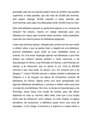 gravidade, pelo que as estantes podem situar-se também nas paredes
superiores, e estas paredes, que são mais de 33.000 são enormes,
pois podem albergar 33.000 estantes e estas estantes são
enormíssimas, pois cada uma delas pode conter 33.000 livros ou mais.
Será esta biblioteca possível ou pertencerá apenas a um universo de
fantasia? No entanto, mesmo um código elaborado para uma
biblioteca em nossa casa consente estas variantes, estas projecções,
e permite-nos mesmo pensar em bibliotecas poligonais.
Lanço esta premissa porque, obrigado pelo amável convite que recebi
a reflectir sobre o que se poderá dizer a respeito de uma biblioteca,
procurei estabelecer quais serão as suas finalidades certas ou
incertas. Fiz uma breve inspecção apenas nas bibliotecas a que tinha
acesso, por estarem abertas também a horas nocturnas, a de
Assurbanípal em Ninive, a de Polícrates em Samos, a de Pisístrato em
Atenas, a de Alexandria, que no século III a.C. tinha já 400.000
volumes e que mais tarde, no século I a.C, em conjunto com a do
Serapeu (2)
, incluía 700.000 volumes, e depois também a biblioteca de
Pérgamo e a de Augusto (na época de Constantino existiam 28
bibliotecas em Roma). Depois tenho uma certa familiaridade com
algumas bibliotecas beneditinas, e comecei a reflectir sobre qual será
a função de uma biblioteca. No início, no tempo de Assurbanípal ou de
Polícrates, talvez fosse uma função de recolha, para não deixar
dispersos os rolos ou volumes. Mais tarde, creio que a sua função
tenha sido de entesourar: eram valiosos, os rolos. Depois, na época
beneditina, de transcrever: a biblioteca quase como uma zona de
passagem, o livro chega, é transcrito e o original ou a cópia voltam a
 