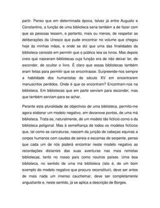 partir. Penso que em determinada época, talvez já entre Augusto e
Constantino, a função de uma biblioteca seria também a de fazer com
que as pessoas lessem, e portanto, mais ou menos, de respeitar as
deliberações da Unesco que pude encontrar no volume que chegou
hoje às minhas mãos, e onde se diz que uma das finalidades da
biblioteca consiste em permitir que o público leia os livros. Mas depois
creio que nasceram bibliotecas cuja função era de não deixar ler, de
esconder, de ocultar o livro. É claro que essas bibliotecas também
eram feitas para permitir que se encontrasse. Surpreende-nos sempre
a habilidade dos humanistas do século XV em encontrarem
manuscritos perdidos. Onde é que os encontram? Encontram-nos na
biblioteca. Em bibliotecas que em parte serviam para esconder, mas
que também serviam para se achar.
Perante esta pluralidade de objectivos de uma biblioteca, permito-me
agora elaborar um modelo negativo, em dezanove pontos, de uma má
biblioteca. Trata-se, naturalmente, de um modelo tão fictício como o da
biblioteca poligonal. Mas à semelhança de todos os modelos fictícios
que, tal como as caricaturas, nascem da junção de cabeças equinas a
corpos humanos com caudas de sereia e escamas de serpente, penso
que cada um de nós poderá encontrar neste modelo negativo as
recordações distantes das suas aventuras nas mais remotas
bibliotecas, tanto no nosso país como noutros países. Uma boa
biblioteca, no sentido de uma má biblioteca (isto é, de um bom
exemplo do modelo negativo que procuro reconstituir), deve ser antes
de mais nada um imenso cauchemar, deve ser completamente
angustiante e, neste sentido, já se aplica a descrição de Borges.
 