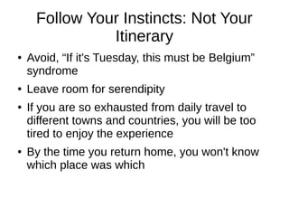 Follow Your Instincts: Not Your
Itinerary
● Avoid, “If it's Tuesday, this must be Belgium”
syndrome
● Leave room for serendipity
● If you are so exhausted from daily travel to
different towns and countries, you will be too
tired to enjoy the experience
● By the time you return home, you won't know
which place was which
 