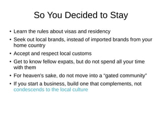 So You Decided to Stay
● Learn the rules about visas and residency
● Seek out local brands, instead of imported brands from your
home country
● Accept and respect local customs
● Get to know fellow expats, but do not spend all your time
with them
● For heaven's sake, do not move into a “gated community”
● If you start a business, build one that complements, not
condescends to the local culture
 