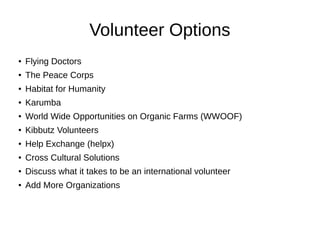 Volunteer Options
● Flying Doctors
● The Peace Corps
● Habitat for Humanity
● Karumba
● World Wide Opportunities on Organic Farms (WWOOF)
●
Kibbutz Volunteers
● Help Exchange (helpx)
● Cross Cultural Solutions
● Discuss what it takes to be an international volunteer
● Add More Organizations
 