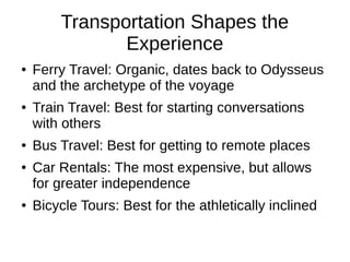 Transportation Shapes the
Experience
● Ferry Travel: Organic, dates back to Odysseus
and the archetype of the voyage
● Train Travel: Best for starting conversations
with others
● Bus Travel: Best for getting to remote places
● Car Rentals: The most expensive, but allows
for greater independence
● Bicycle Tours: Best for the athletically inclined
 