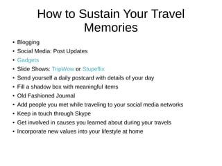 How to Sustain Your Travel
Memories
●
Blogging
●
Social Media: Post Updates
●
Gadgets
●
Slide Shows: TripWow or Stupeflix
● Send yourself a daily postcard with details of your day
● Fill a shadow box with meaningful items
● Old Fashioned Journal
● Add people you met while traveling to your social media networks
● Keep in touch through Skype
● Get involved in causes you learned about during your travels
● Incorporate new values into your lifestyle at home
 