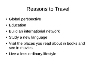 Reasons to Travel
● Global perspective
● Education
● Build an international network
● Study a new language
● Visit the places you read about in books and
see in movies
● Live a less ordinary lifestyle
 