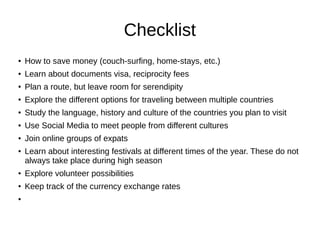 Checklist
●
How to save money (couch-surfing, home-stays, etc.)
●
Learn about documents visa, reciprocity fees
●
Plan a route, but leave room for serendipity
●
Explore the different options for traveling between multiple countries
● Study the language, history and culture of the countries you plan to visit
● Use Social Media to meet people from different cultures
● Join online groups of expats
● Learn about interesting festivals at different times of the year. These do not
always take place during high season
● Explore volunteer possibilities
●
Keep track of the currency exchange rates
●
 