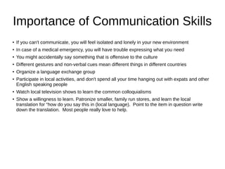Importance of Communication Skills
●
If you can't communicate, you will feel isolated and lonely in your new environment
●
In case of a medical emergency, you will have trouble expressing what you need
● You might accidentally say something that is offensive to the culture
●
Different gestures and non-verbal cues mean different things in different countries
●
Organize a language exchange group
● Participate in local activities, and don't spend all your time hanging out with expats and other
English speaking people
●
Watch local television shows to learn the common colloquialisms
●
Show a willingness to learn. Patronize smaller, family run stores, and learn the local
translation for “how do you say this in (local language). Point to the item in question write
down the translation. Most people really love to help.
 