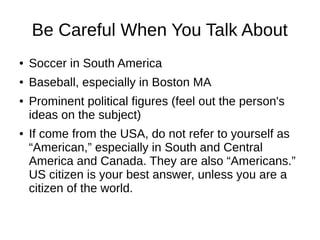 Be Careful When You Talk About
● Soccer in South America
● Baseball, especially in Boston MA
● Prominent political figures (feel out the person's
ideas on the subject)
● If come from the USA, do not refer to yourself as
“American,” especially in South and Central
America and Canada. They are also “Americans.”
US citizen is your best answer, unless you are a
citizen of the world.
 