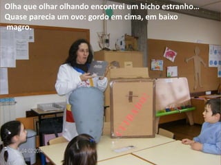 Olha que olhar olhando encontrei um bicho estranho…
Quase parecia um ovo: gordo em cima, em baixo
magro.

 