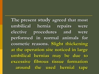 The present study agreed that most
umbilical hernia repairs were
elective procedures and were
performed in normal animals for
cosmetic reasons. Slight thickening
at the operation site noticed in large
umbilical hernias may be due to
excessive fibrous tissue formation
around the used hernial tape

 