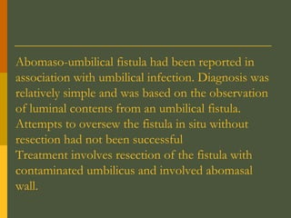Abomaso-umbilical fistula had been reported in
association with umbilical infection. Diagnosis was
relatively simple and was based on the observation
of luminal contents from an umbilical fistula.
Attempts to oversew the fistula in situ without
resection had not been successful
Treatment involves resection of the fistula with
contaminated umbilicus and involved abomasal
wall.

 
