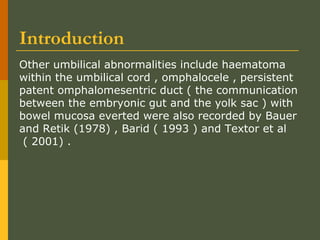 Introduction
Other umbilical abnormalities include haematoma
within the umbilical cord , omphalocele , persistent
patent omphalomesentric duct ( the communication
between the embryonic gut and the yolk sac ) with
bowel mucosa everted were also recorded by Bauer
and Retik (1978) , Barid ( 1993 ) and Textor et al
( 2001) .

 