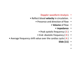 •
Doppler waveform Analysis
•
• Reflect blood velocity in circulation.
•
• Presence and direction of flow
•
• Volume of flow
•
• Impedance
•
• Peak systolic frequency ( S )
•
• End- diastolic frequency ( D )
•
• Average frequency shift value over the cardiac cycle ( A )
•
Slide [11]
•
•
 