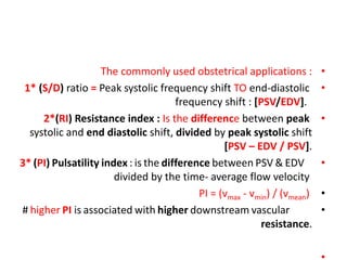 •
The commonly used obstetrical applications :
•
1* (S/D) ratio = Peak systolic frequency shift TO end-diastolic
frequency shift : [PSV/EDV].
•
2*(RI) Resistance index : Is the difference between peak
systolic and end diastolic shift, divided by peak systolic shift
[PSV – EDV / PSV].
•
3* (PI) Pulsatility index : is the difference between PSV & EDV
divided by the time- average flow velocity
•
PI = (vmax - vmin) / (vmean)
•
# higher PI is associated with higher downstream vascular
resistance.
 