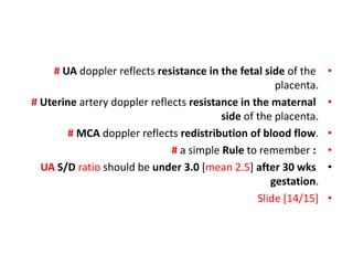 •
# UA doppler reflects resistance in the fetal side of the
placenta.
•
# Uterine artery doppler reflects resistance in the maternal
side of the placenta.
•
# MCA doppler reflects redistribution of blood flow.
•
# a simple Rule to remember :
•
UA S/D ratio should be under 3.0 [mean 2.5] after 30 wks
gestation.
•
Slide [14/15]
 