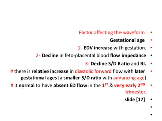 •
Factor affecting the waveform
•
Gestational age
•
1- EDV increase with gestation.
•
2- Decline in feto-placental blood flow impedance
•
3- Decline S/D Ratio and RI.
•
# there is relative increase in diastolic forward flow with later
gestational ages [a smaller S/D ratio with advancing age]
•
# it normal to have absent ED flow in the 1ST & very early 2ND
trimester.
•
slide [17]
•
•
 