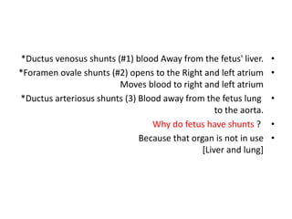 •
*Ductus venosus shunts (#1) blood Away from the fetus' liver.
•
*Foramen ovale shunts (#2) opens to the Right and left atrium
Moves blood to right and left atrium
•
*Ductus arteriosus shunts (3) Blood away from the fetus lung
to the aorta.
•
Why do fetus have shunts ?
•
Because that organ is not in use
[Liver and lung]
 