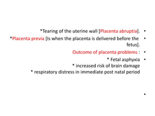 •
*Tearing of the uterine wall [Placenta abruptia].
•
*Placenta previa [Is when the placenta is delivered before the
fetus].
•
Outcome of placenta problems :
•
* Fetal asphyxia
* increased risk of brain damage
* respiratory distress in immediate post natal period
•
 