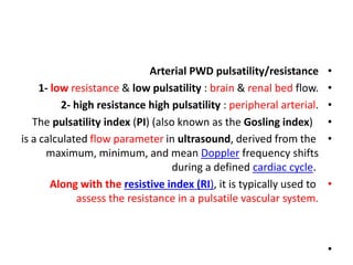 •
Arterial PWD pulsatility/resistance
•
1- low resistance & low pulsatility : brain & renal bed flow.
•
2- high resistance high pulsatility : peripheral arterial.
•
The pulsatility index (PI) (also known as the Gosling index)
•
is a calculated flow parameter in ultrasound, derived from the
maximum, minimum, and mean Doppler frequency shifts
during a defined cardiac cycle.
•
Along with the resistive index (RI), it is typically used to
assess the resistance in a pulsatile vascular system.
•
 