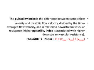 •
The pulsatility index is the difference between systolic flow
•
velocity and diastolic flow velocity, divided by the time-
averaged flow velocity, and is related to downstream vascular
resistance (higher pulsatility index is associated with higher
downstream vascular resistance).
•
PULSATILITY INDEX : PI = (vmax - vmin) / (vmean)
 