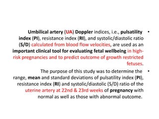 •
Umbilical artery (UA) Doppler indices, i.e., pulsatility
index (PI), resistance index (RI), and systolic/diastolic ratio
(S/D) calculated from blood flow velocities, are used as an
important clinical tool for evaluating fetal wellbeing in high-
risk pregnancies and to predict outcome of growth restricted
fetuses.
•
The purpose of this study was to determine the
range, mean and standard deviations of pulsatility index (PI),
resistance index (RI) and systolic/diastolic (S/D) ratio of the
uterine artery at 22nd & 23rd weeks of pregnancy with
normal as well as those with abnormal outcome.
 