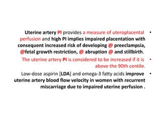 •
Uterine artery PI provides a measure of uteroplacental
perfusion and high PI implies impaired placentation with
consequent increased risk of developing @ preeclampsia,
@fetal growth restriction, @ abruption @ and stillbirth.
•
The uterine artery PI is considered to be increased if it is
above the 90th centile.
•
Low-dose aspirin [LDA] and omega-3 fatty acids improve
uterine artery blood flow velocity in women with recurrent
miscarriage due to impaired uterine perfusion .
 