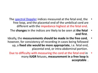 •
The spectral Doppler indices measured at the fetal end, the
free loop, and the placental end of the umbilical cord are
different with the impedance highest at the fetal end.
•
The changes in the indices are likely to be seen at the fetal
end first.
•
Ideally, the measurements should be made in the free cord,
however, for consistency of recording in cases being followed
up, a fixed site would be more appropriate, i.e. fetal end,
placental end, or intra-abdominal portion.
•
Due to difficulty with measuring the cord at the fetal end in
many IUGR fetuses, measurement in a free loop is
acceptable .
 