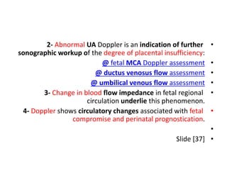 •
2- Abnormal UA Doppler is an indication of further
sonographic workup of the degree of placental insufficiency:
•
@ fetal MCA Doppler assessment
•
@ ductus venosus flow assessment
•
@ umbilical venous flow assessment
•
3- Change in blood flow impedance in fetal regional
circulation underlie this phenomenon.
•
4- Doppler shows circulatory changes associated with fetal
compromise and perinatal prognostication.
•
•
Slide [37]
 
