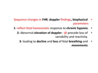 •
Sequence changes in FHR, doppler findings, biophysical
parameters
•
1- reflect fetal homeostatic response to chronic hypoxia.
•
2- Abnormal elevation of doppler : @ precede loss of
variability and reactivity.
•
3- leading to decline and loss of fetal breathing and
movements.
 