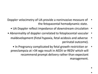 •
Doppler velocimetry of UA provide a noninvasive measure of
the fetopacental hemodynamic state.
•
• UA Doppler reflect impedance of downstream circulation
•
• Abnormality of doppler correlated to fetoplacental vascular
•
maldevelopment (Fetal hypoxia, fetal acidosis and adverse
perinatal outcome).
•
• In Pregnancy complicated by fetal growth restriction or
preeclampsia at >34 wga result in AEDV or REDV which will
recommend prompt delivery rather than expectant
management.
•
•
 