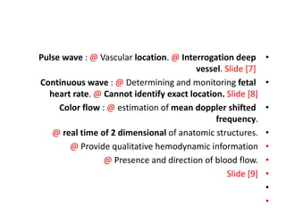 •
Pulse wave : @ Vascular location. @ Interrogation deep
vessel. Slide [7]
•
Continuous wave : @ Determining and monitoring fetal
heart rate. @ Cannot identify exact location. Slide [8]
•
Color flow : @ estimation of mean doppler shifted
frequency.
•
@ real time of 2 dimensional of anatomic structures.
•
@ Provide qualitative hemodynamic information
•
@ Presence and direction of blood flow.
•
Slide [9]
•
•
 