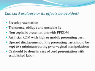 Can cord prolapse or its effects be avoided?
 Breech presentation
 Transverse, oblique and unstable lie
 Non cephalic presentations with PPROM
 Artificial ROM with high or mobile presenting part
 Upward displacement of the presenting part should be
kept to a minimum during pv or vaginal manipulations
 Cs should be done in case of cord presentation with
established labor
 