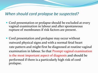 When should cord prolapse be suspected?
 Cord presentation or prolapse should be excluded at every
vaginal examination in labour and after spontaneous
rupture of membranes if risk factors are present.
 Cord presentation and prolapse may occur without
outward physical signs and with a normal fetal heart
rate pattern and might first be diagnosed at routine vaginal
examination in labour. So that Prompt vaginal examination
is the most important aspect of diagnosis and should be
performed if there is a particularly high risk of cord
prolapse.
 