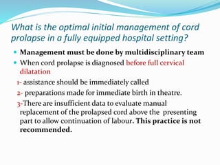 What is the optimal initial management of cord
prolapse in a fully equipped hospital setting?
 Management must be done by multidisciplinary team
 When cord prolapse is diagnosed before full cervical
dilatation
1- assistance should be immediately called
2- preparations made for immediate birth in theatre.
3-There are insufficient data to evaluate manual
replacement of the prolapsed cord above the presenting
part to allow continuation of labour. This practice is not
recommended.
 