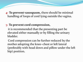 4- To prevent vasospasm, there should be minimal
handling of loops of cord lying outside the vagina.
5- To prevent cord compression,
it is recommended that the presenting part be
elevated either manually or by filling the urinary
bladder.
Cord compression can be further reduced by the
mother adopting the knee–chest or left lateral
(preferably with head down and pillow under the left
hip) position.
 