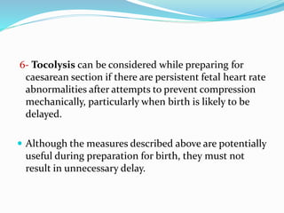 6- Tocolysis can be considered while preparing for
caesarean section if there are persistent fetal heart rate
abnormalities after attempts to prevent compression
mechanically, particularly when birth is likely to be
delayed.
 Although the measures described above are potentially
useful during preparation for birth, they must not
result in unnecessary delay.
 