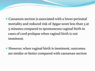  Caesarean section is associated with a lower perinatal
mortality and reduced risk of Apgar score less than 3 at
5 minutes compared to spontaneous vaginal birth in
cases of cord prolapse when vaginal birth is not
imminent.
 However, when vaginal birth is imminent, outcomes
are similar or better compared with caesarean section
 