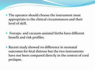  The operator should choose the instrument most
appropriate to the clinical circumstances and their
level of skill.
 Forceps- and vacuum-assisted births have different
benefit and risk profiles.
 Recent study showed no difference in neonatal
outcomes for fetal distress but the two instruments
have not been compared directly in the context of cord
prolapse.
 