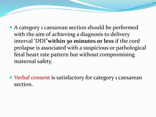  A category 1 caesarean section should be performed
with the aim of achieving a diagnosis to delivery
interval ‘DDI”within 30 minutes or less if the cord
prolapse is associated with a suspicious or pathological
fetal heart rate pattern but without compromising
maternal safety.
 Verbal consent is satisfactory for category 1 caesarean
section.
 