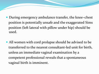  During emergency ambulance transfer, the knee–chest
position is potentially unsafe and the exaggerated Sims
position (left lateral with pillow under hip) should be
used.
 All women with cord prolapse should be advised to be
transferred to the nearest consultant-led unit for birth,
unless an immediate vaginal examination by a
competent professional reveals that a spontaneous
vaginal birth is imminent.
 