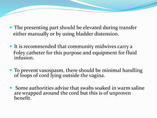  The presenting part should be elevated during transfer
either manually or by using bladder distension.
 It is recommended that community midwives carry a
Foley catheter for this purpose and equipment for fluid
infusion.
 To prevent vasospasm, there should be minimal handling
of loops of cord lying outside the vagina.
 Some authorities advise that swabs soaked in warm saline
are wrapped around the cord but this is of unproven
benefit.
 