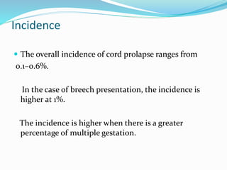 Incidence
 The overall incidence of cord prolapse ranges from
0.1–0.6%.
In the case of breech presentation, the incidence is
higher at 1%.
The incidence is higher when there is a greater
percentage of multiple gestation.
 