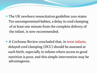  The UK newborn resuscitation guideline 2010 states
‘For uncompromised babies, a delay in cord clamping
of at least one minute from the complete delivery of
the infant, is now recommended.
 A Cochrane Review concluded that, in term infants,
delayed cord clamping (DCC) should be assessed at
each birth, especially in infants where access to good
nutrition is poor, and this simple intervention may be
advantageous.
 